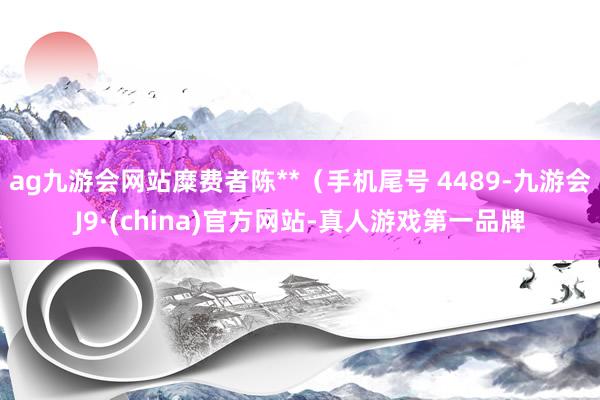 ag九游会网站糜费者陈**（手机尾号 4489-九游会J9·(china)官方网站-真人游戏第一品牌