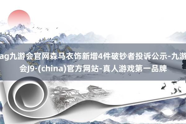 ag九游会官网森马衣饰新增4件破钞者投诉公示-九游会J9·(china)官方网站-真人游戏第一品牌